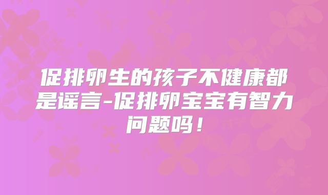促排卵生的孩子不健康都是谣言-促排卵宝宝有智力问题吗！