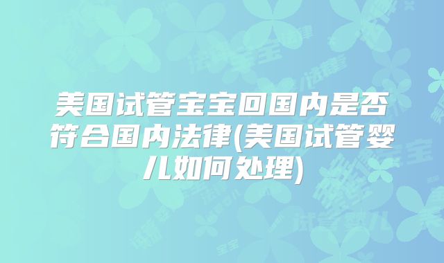 美国试管宝宝回国内是否符合国内法律(美国试管婴儿如何处理)