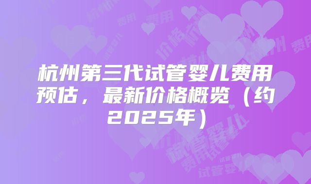 杭州第三代试管婴儿费用预估,最新价格概览(约2025年)