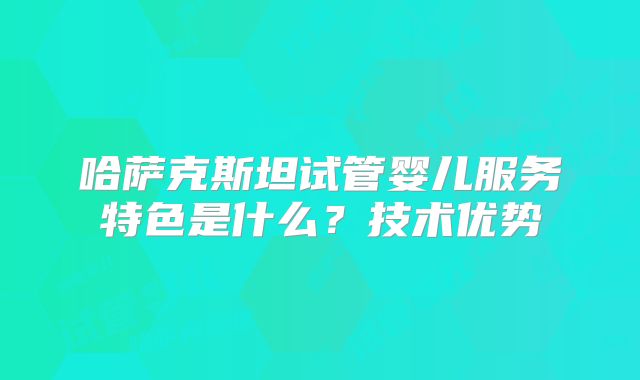 哈萨克斯坦试管婴儿服务特色是什么？技术优势
