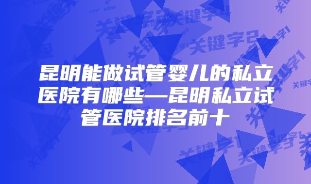 昆明能做试管婴儿的私立医院有哪些—昆明私立试管医院排名前十