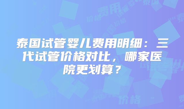 泰国试管婴儿费用明细：三代试管价格对比，哪家医院更划算？
