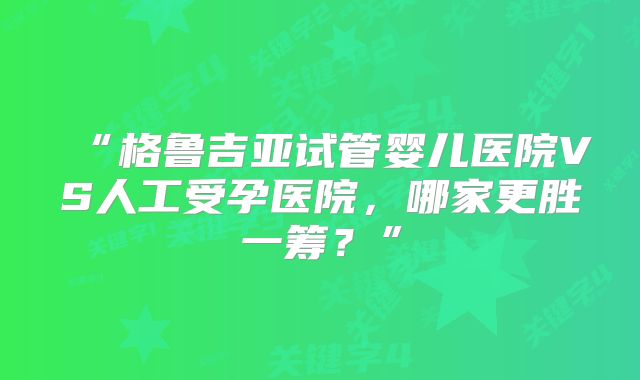“格鲁吉亚试管婴儿医院VS人工受孕医院,哪家更胜一筹?”