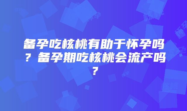 备孕吃核桃有助于怀孕吗？备孕期吃核桃会流产吗？