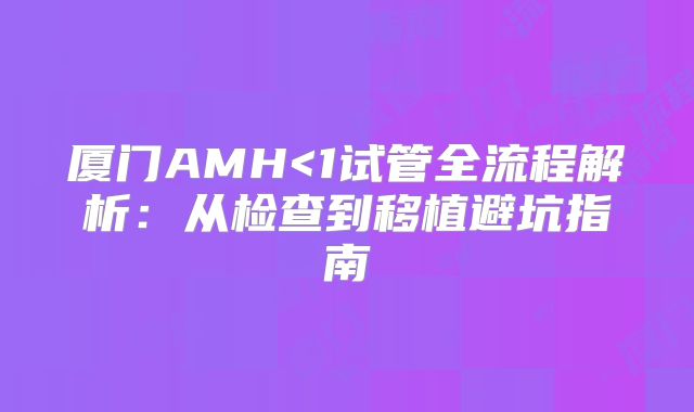 厦门AMH<1试管全流程解析：从检查到移植避坑指南