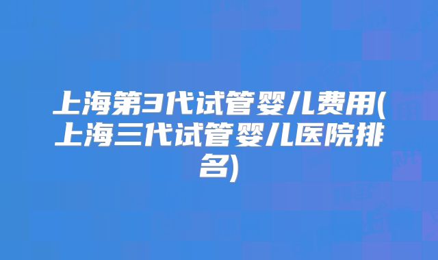 上海第3代试管婴儿费用(上海三代试管婴儿医院排名)