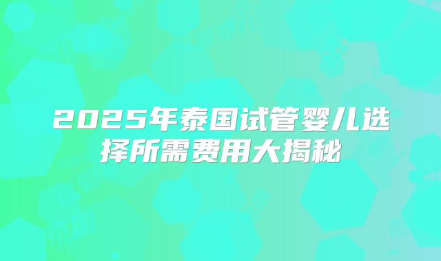 2025年泰国试管婴儿选择所需费用大揭秘