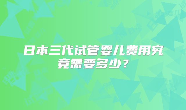 日本三代试管婴儿费用究竟需要多少?