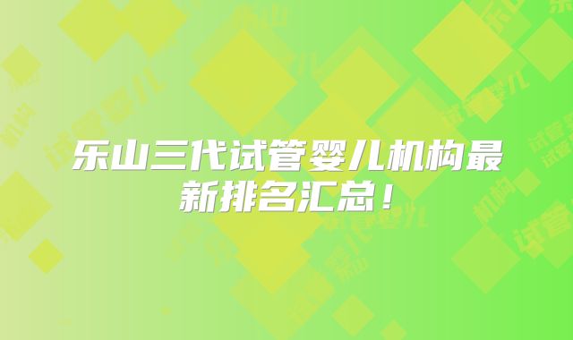 乐山三代试管婴儿机构最新排名汇总！