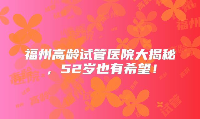 福州高龄试管医院大揭秘,52岁也有希望!