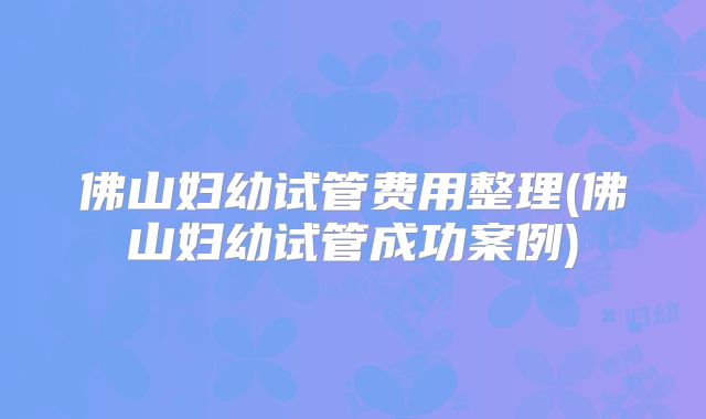 佛山妇幼试管费用整理(佛山妇幼试管成功案例)