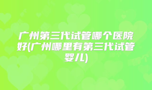 广州第三代试管哪个医院好(广州哪里有第三代试管婴儿)