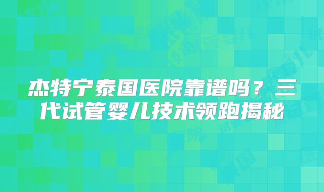 杰特宁泰国医院靠谱吗？三代试管婴儿技术领跑揭秘
