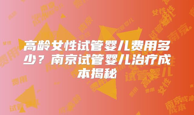 高龄女性试管婴儿费用多少？南京试管婴儿治疗成本揭秘