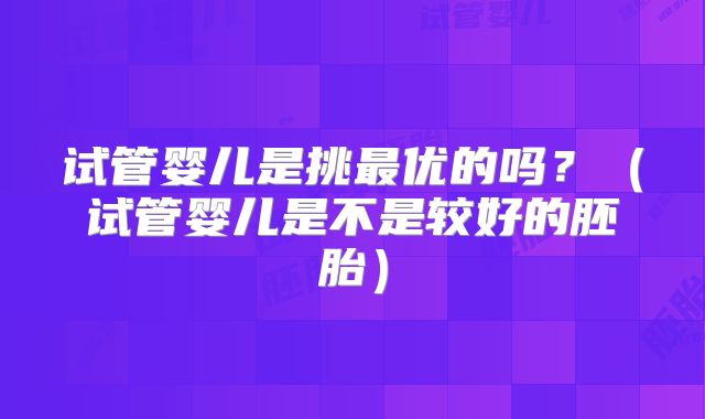 试管婴儿是挑最优的吗?(试管婴儿是不是较好的胚胎)