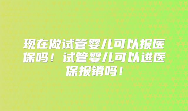 现在做试管婴儿可以报医保吗!试管婴儿可以进医保报销吗!