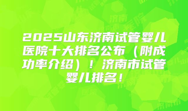 2025山东济南试管婴儿医院十大排名公布(附成功率介绍)!济南市试管婴儿排名!