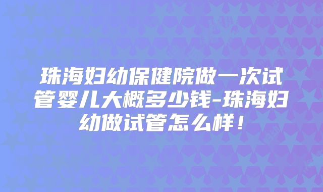 珠海妇幼保健院做一次试管婴儿大概多少钱-珠海妇幼做试管怎么样!
