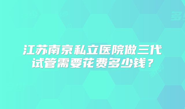 江苏南京私立医院做三代试管需要花费多少钱？