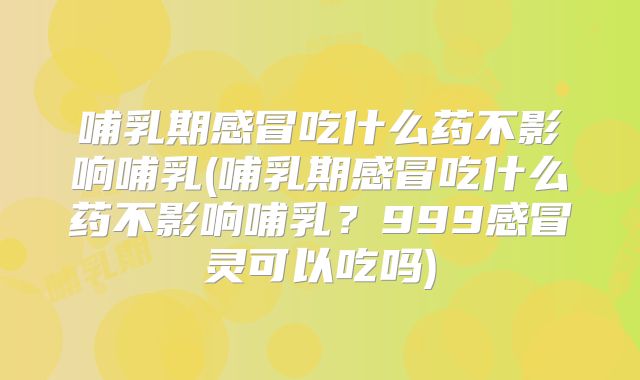 哺乳期感冒吃什么药不影响哺乳(哺乳期感冒吃什么药不影响哺乳？999感冒灵可以吃吗)