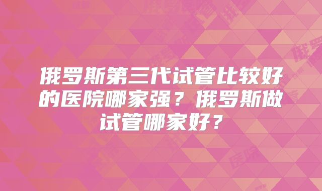 俄罗斯第三代试管比较好的医院哪家强？俄罗斯做试管哪家好？