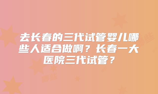 去长春的三代试管婴儿哪些人适合做啊？长春一大医院三代试管？