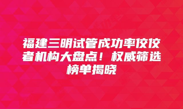 福建三明试管成功率佼佼者机构大盘点！权威筛选榜单揭晓