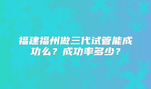 福建福州做三代试管能成功么？成功率多少？