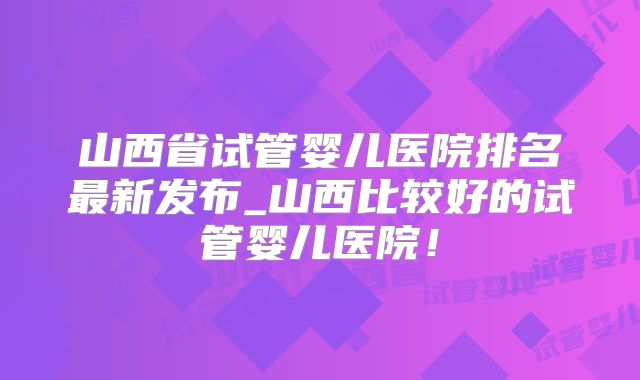 山西省试管婴儿医院排名最新发布_山西比较好的试管婴儿医院!