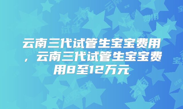 云南三代试管生宝宝费用，云南三代试管生宝宝费用8至12万元