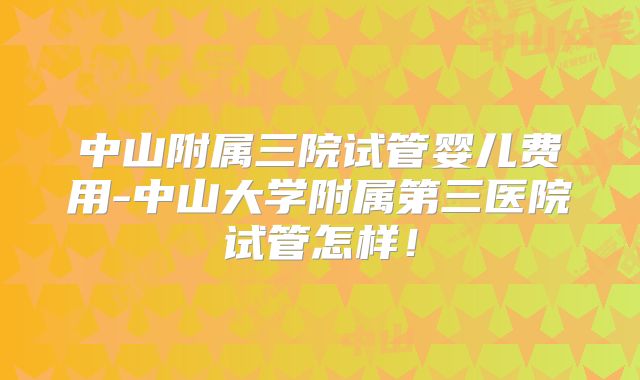 中山附属三院试管婴儿费用-中山大学附属第三医院试管怎样！