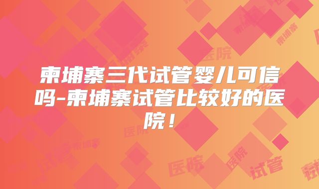 柬埔寨三代试管婴儿可信吗-柬埔寨试管比较好的医院！