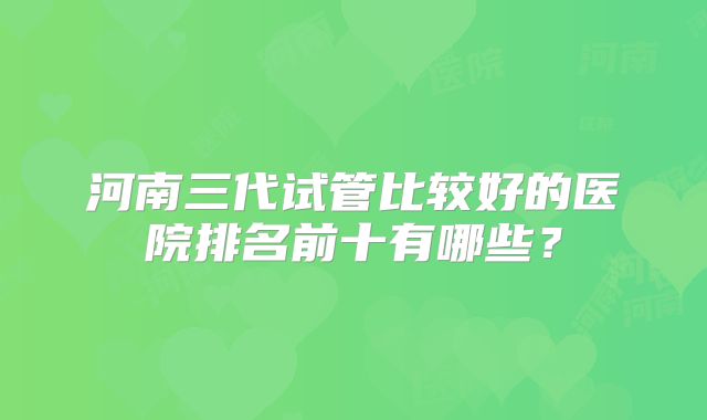 河南三代试管比较好的医院排名前十有哪些？