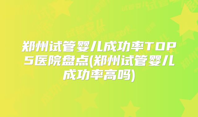 郑州试管婴儿成功率TOP5医院盘点(郑州试管婴儿成功率高吗)
