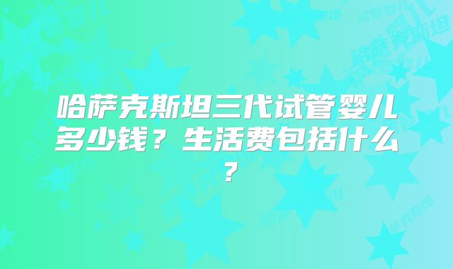 哈萨克斯坦三代试管婴儿多少钱？生活费包括什么？