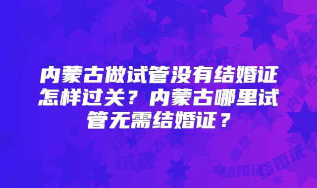 内蒙古做试管没有结婚证怎样过关？内蒙古哪里试管无需结婚证？