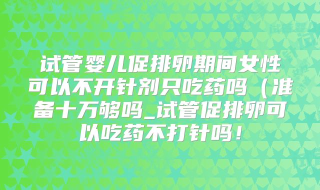 试管婴儿促排卵期间女性可以不开针剂只吃药吗（准备十万够吗_试管促排卵可以吃药不打针吗！