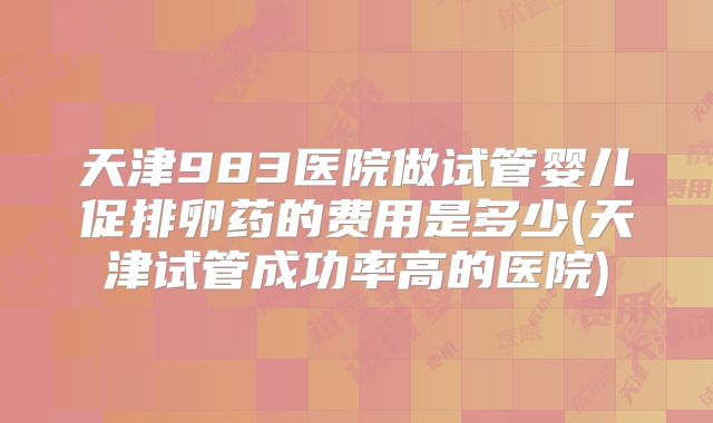 天津983医院做试管婴儿促排卵药的费用是多少(天津试管成功率高的医院)
