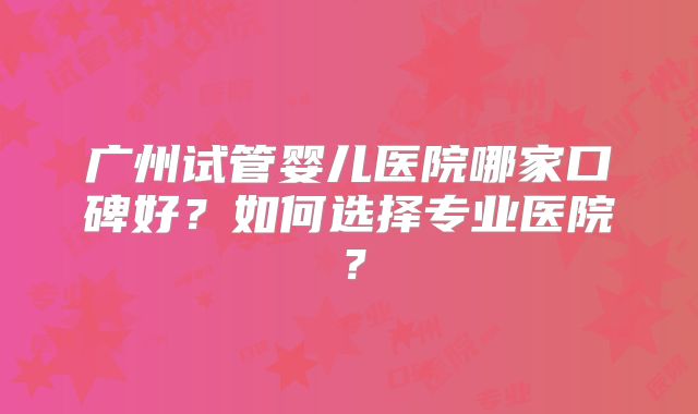 广州试管婴儿医院哪家口碑好？如何选择专业医院？