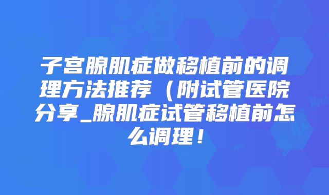 子宫腺肌症做移植前的调理方法推荐（附试管医院分享_腺肌症试管移植前怎么调理！