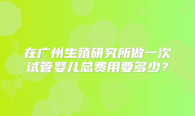 在广州生殖研究所做一次试管婴儿总费用要多少？