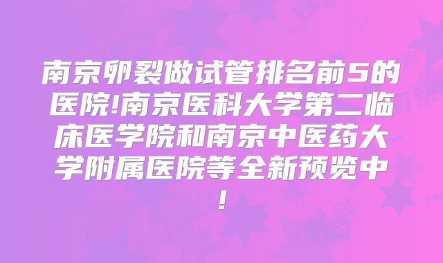 南京卵裂做试管排名前5的医院!南京医科大学第二临床医学院和南京中医药大学附属医院等全新预览中!