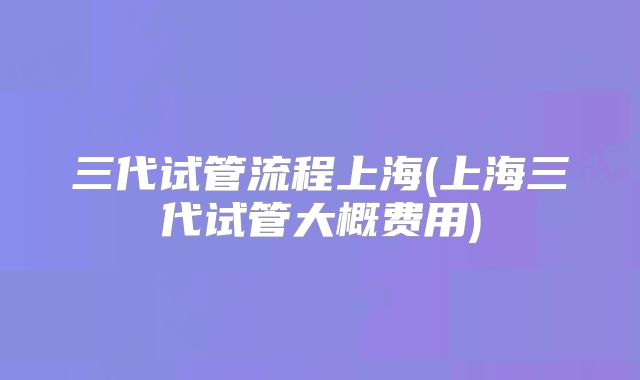 三代试管流程上海(上海三代试管大概费用)