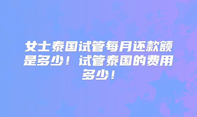 女士泰国试管每月还款额是多少！试管泰国的费用多少！