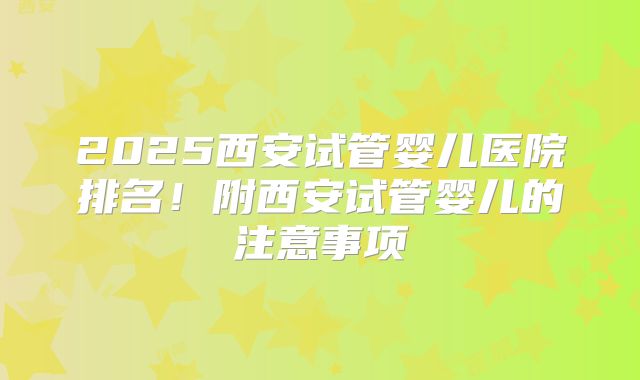 2025西安试管婴儿医院排名！附西安试管婴儿的注意事项