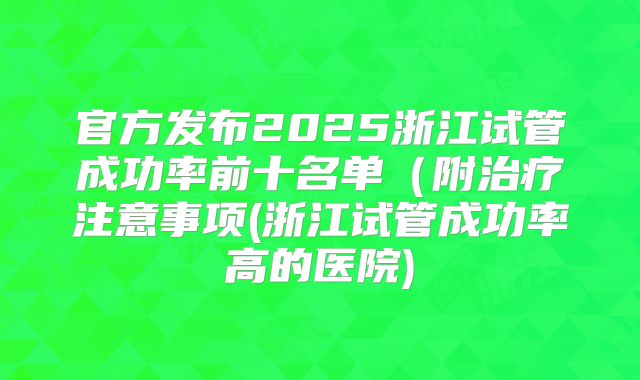 官方发布2025浙江试管成功率前十名单（附治疗注意事项(浙江试管成功率高的医院)