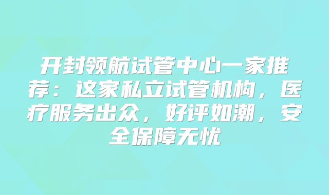 开封领航试管中心一家推荐:这家私立试管机构,医疗服务出众,好评如潮,安全保障无忧