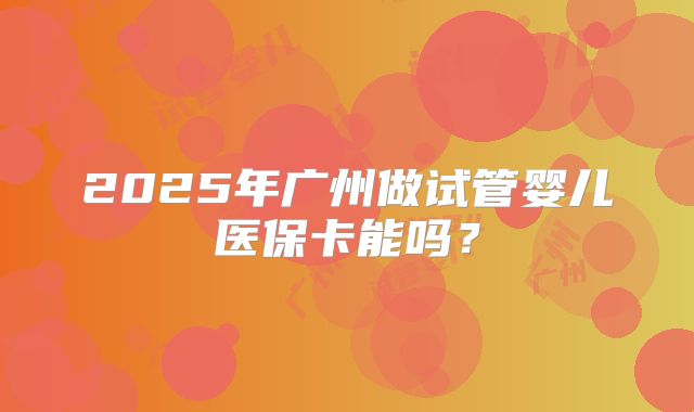 2025年广州做试管婴儿医保卡能吗？
