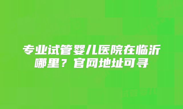 专业试管婴儿医院在临沂哪里？官网地址可寻