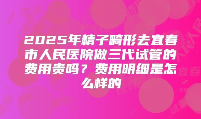 2025年精子畸形去宜春市人民医院做三代试管的费用贵吗?费用明细是怎么样的